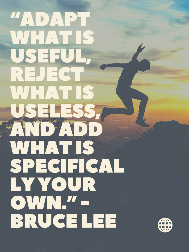 “Adapt what is useful, reject what is useless, and add what is specifically your own.” -Bruce Lee Kingston Lim